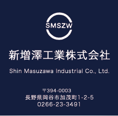 新増澤工業株式会社 Shin Masuzawa Industrial Co., Ltd. 〒394-0003　 長野県岡谷市加茂町1-2-5 TEL0266-23-3491